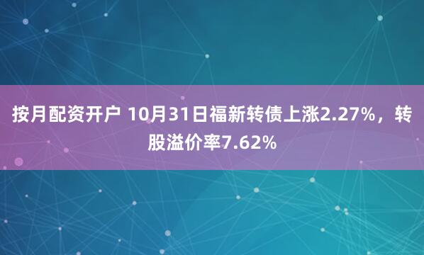 按月配资开户 10月31日福新转债上涨2.27%，转股溢价率7.62%