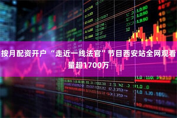 按月配资开户 “走近一线法官”节目西安站全网观看量超1700万