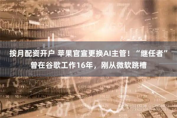 按月配资开户 苹果官宣更换AI主管!“继任者”曾在谷歌工作16年,刚从微软跳槽