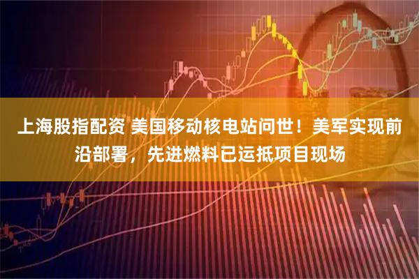 上海股指配资 美国移动核电站问世!美军实现前沿部署,先进燃料已运抵项目现场