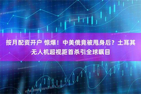 按月配资开户 惊爆!中美俄竟被甩身后?土耳其无人机超视距首杀引全球瞩目