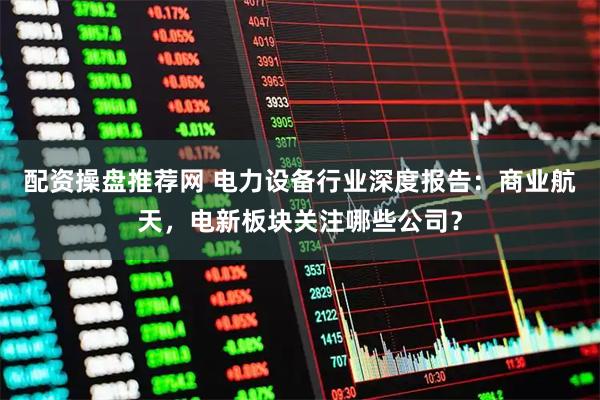 配资操盘推荐网 电力设备行业深度报告：商业航天，电新板块关注哪些公司？