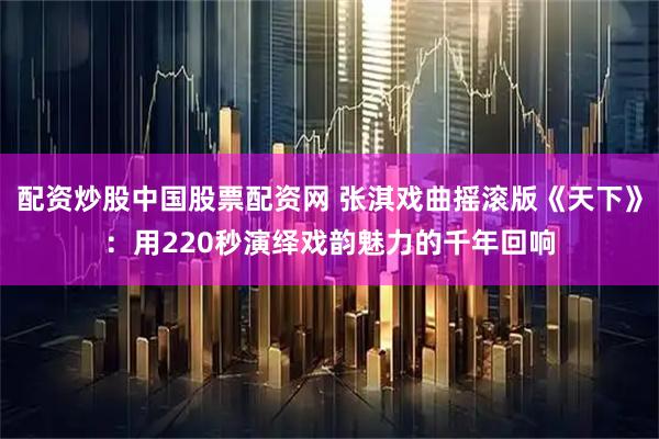 配资炒股中国股票配资网 张淇戏曲摇滚版《天下》：用220秒演绎戏韵魅力的千年回响