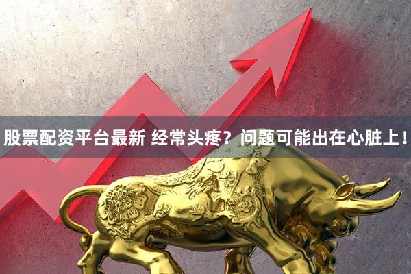 股票配资平台最新 经常头疼？问题可能出在心脏上！
