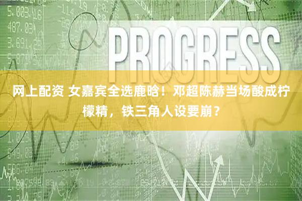 网上配资 女嘉宾全选鹿晗！邓超陈赫当场酸成柠檬精，铁三角人设要崩？