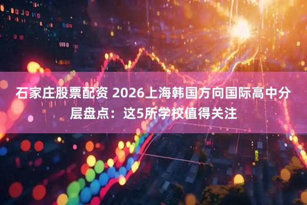 石家庄股票配资 2026上海韩国方向国际高中分层盘点：这5所学校值得关注