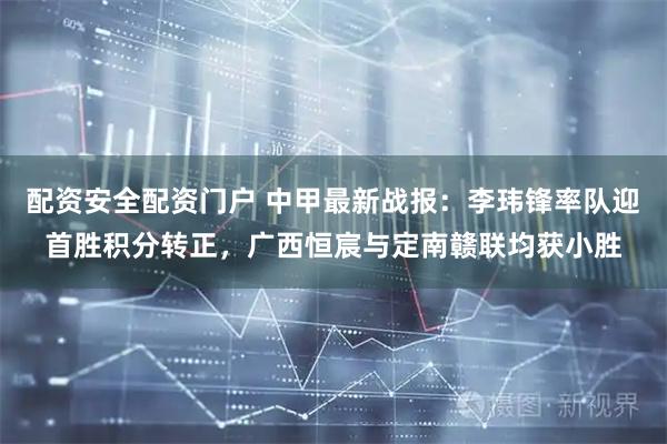 配资安全配资门户 中甲最新战报：李玮锋率队迎首胜积分转正，广西恒宸与定南赣联均获小胜