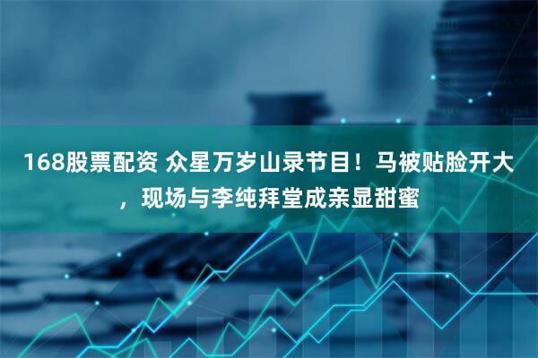 168股票配资 众星万岁山录节目！马被贴脸开大，现场与李纯拜堂成亲显甜蜜