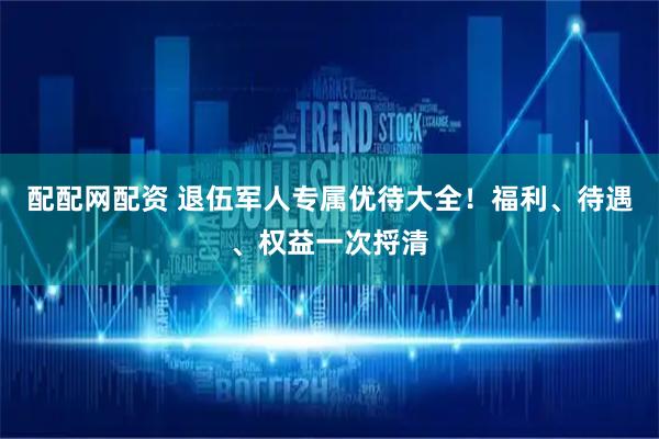 配配网配资 退伍军人专属优待大全！福利、待遇、权益一次捋清