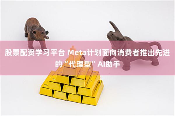 股票配资学习平台 Meta计划面向消费者推出先进的“代理型”AI助手