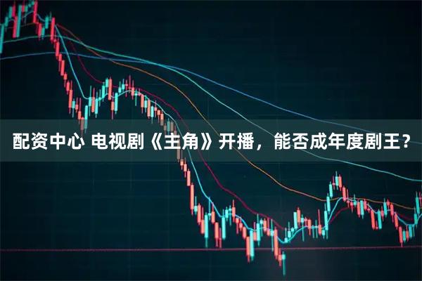 配资中心 电视剧《主角》开播，能否成年度剧王？