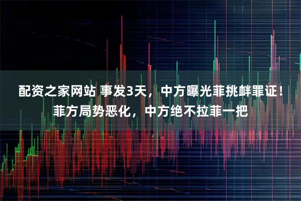 配资之家网站 事发3天，中方曝光菲挑衅罪证！菲方局势恶化，中方绝不拉菲一把