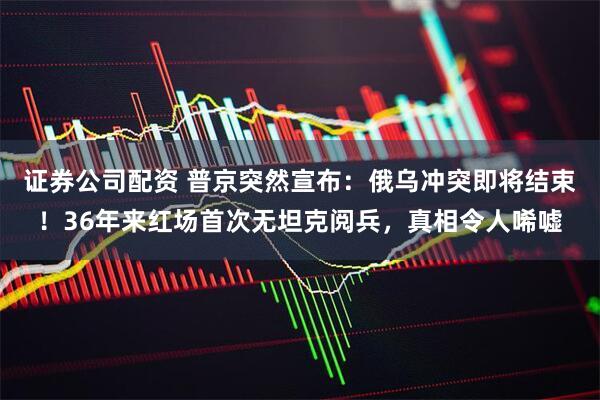 证券公司配资 普京突然宣布：俄乌冲突即将结束！36年来红场首次无坦克阅兵，真相令人唏嘘