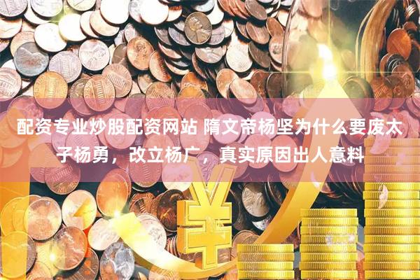 配资专业炒股配资网站 隋文帝杨坚为什么要废太子杨勇,改立杨广,真实原因出人意料