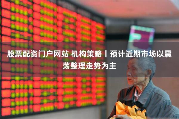 股票配资门户网站 机构策略丨预计近期市场以震荡整理走势为主