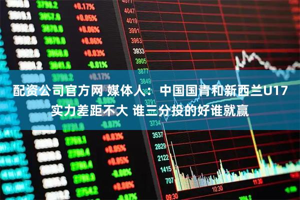 配资公司官方网 媒体人:中国国青和新西兰U17实力差距不大 谁三分投的好谁就赢