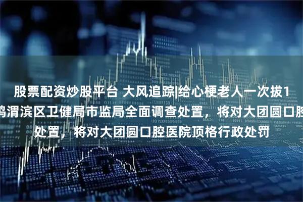 股票配资炒股平台 大风追踪|给心梗老人一次拔12颗牙种10颗,宝鸡渭滨区卫健局市监局全面调查处置,将对大团圆口腔医院顶格行政处罚