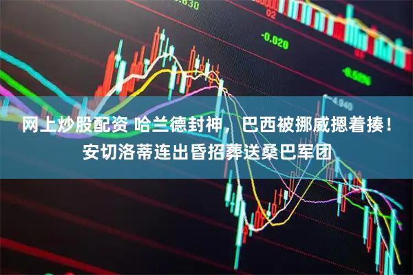 网上炒股配资 哈兰德封神,巴西被挪威摁着揍!安切洛蒂连出昏招葬送桑巴军团