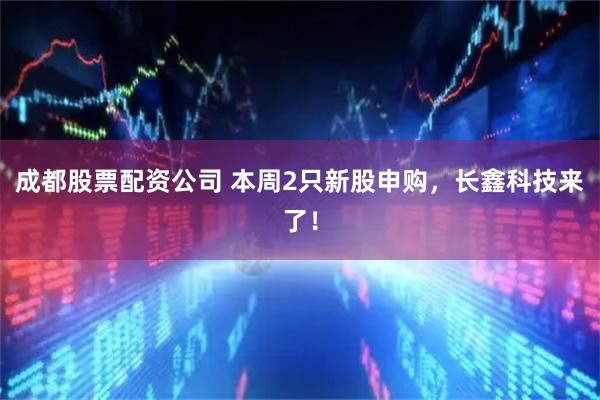 成都股票配资公司 本周2只新股申购,长鑫科技来了!