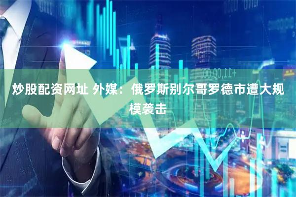 炒股配资网址 外媒：俄罗斯别尔哥罗德市遭大规模袭击