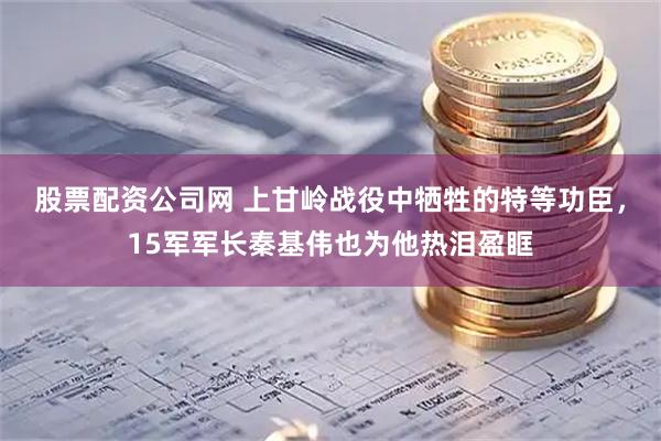 股票配资公司网 上甘岭战役中牺牲的特等功臣，15军军长秦基伟也为他热泪盈眶