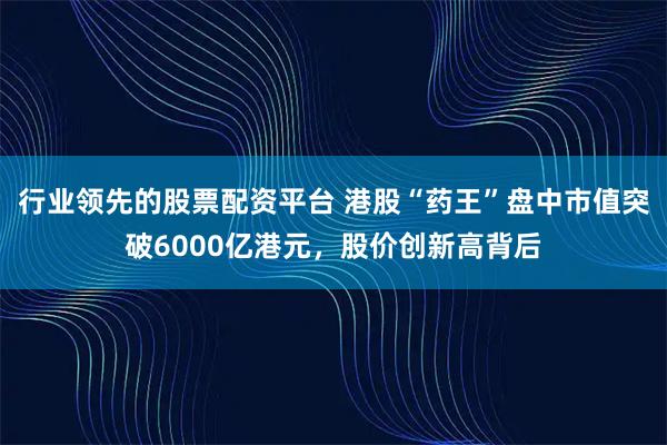 行业领先的股票配资平台 港股“药王”盘中市值突破6000亿港元，股价创新高背后