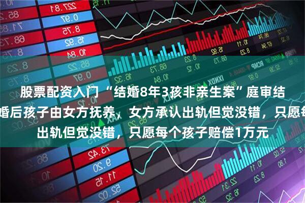 股票配资入门 “结婚8年3孩非亲生案”庭审结束，男方发声：离婚后孩子由女方抚养，女方承认出轨但觉没错，只愿每个孩子赔偿1万元