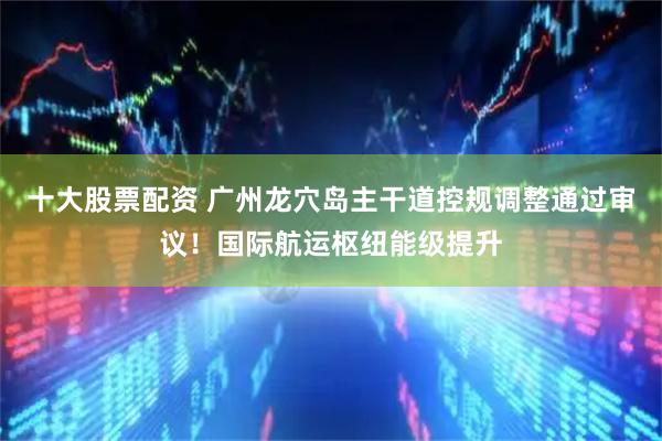 十大股票配资 广州龙穴岛主干道控规调整通过审议！国际航运枢纽能级提升