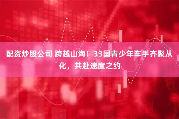 配资炒股公司 跨越山海！33国青少年车手齐聚从化，共赴速度之约