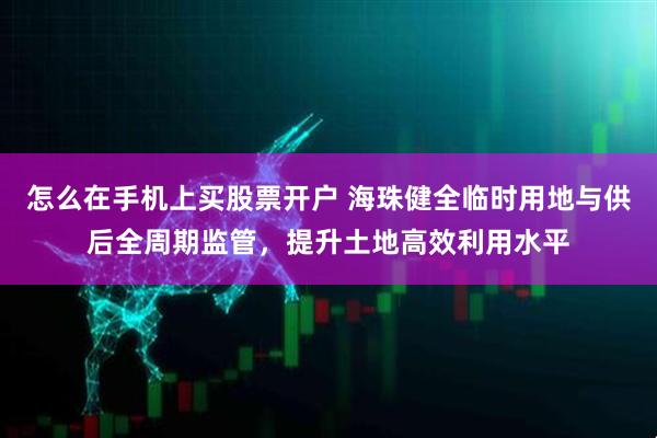 怎么在手机上买股票开户 海珠健全临时用地与供后全周期监管，提升土地高效利用水平
