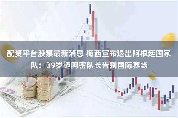 配资平台股票最新消息 梅西宣布退出阿根廷国家队：39岁迈阿密队长告别国际赛场
