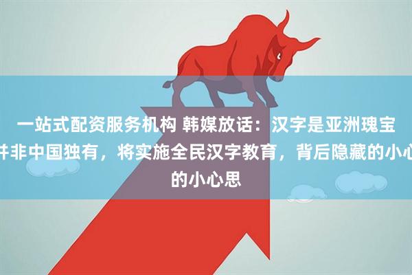 一站式配资服务机构 韩媒放话：汉字是亚洲瑰宝，并非中国独有，将实施全民汉字教育，背后隐藏的小心思