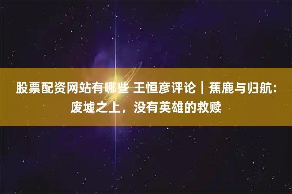 股票配资网站有哪些 王恒彦评论｜蕉鹿与归航：废墟之上，没有英雄的救赎