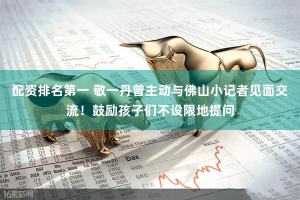 配资排名第一 敬一丹曾主动与佛山小记者见面交流！鼓励孩子们不设限地提问